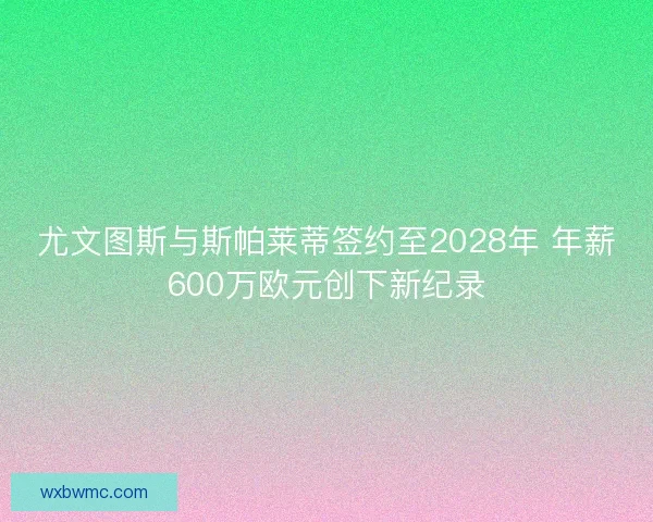 尤文图斯与斯帕莱蒂签约至2028年 年薪600万欧元创下新纪录 尤文图斯与斯帕莱蒂签约至2028年 年薪600万欧元创下新纪录