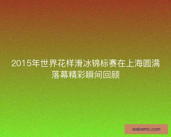2015年世界花样滑冰锦标赛在上海圆满落幕精彩瞬间回顾