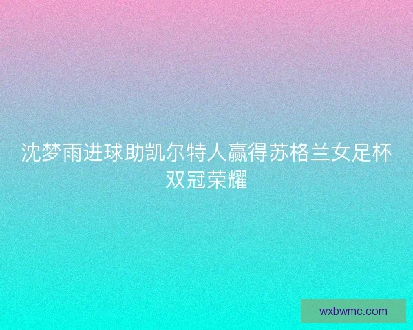 沈梦雨进球助凯尔特人赢得苏格兰女足杯双冠荣耀