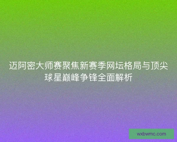 迈阿密大师赛聚焦新赛季网坛格局与顶尖球星巅峰争锋全面解析