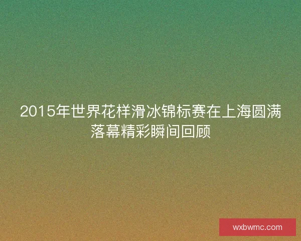 2015年世界花样滑冰锦标赛在上海圆满落幕精彩瞬间回顾